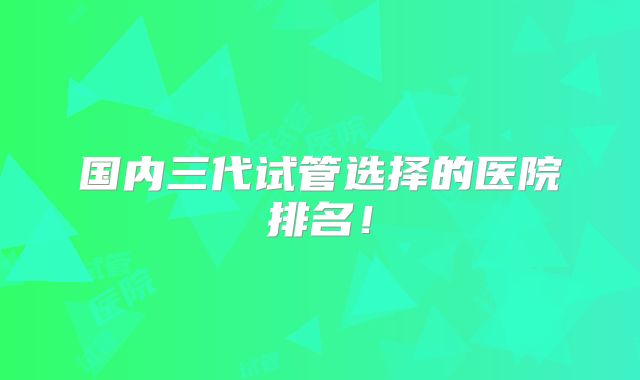 国内三代试管选择的医院排名!