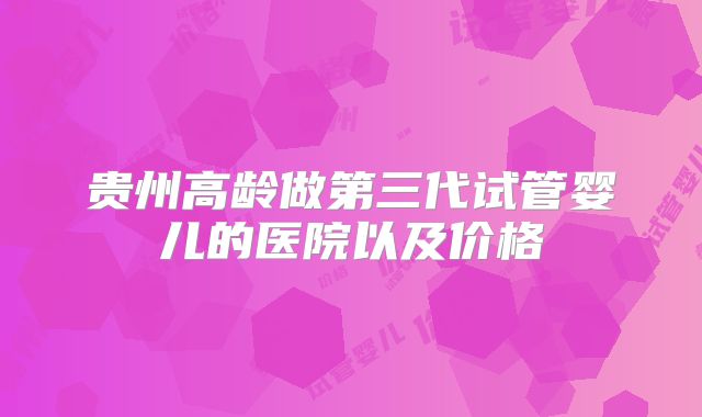 贵州高龄做第三代试管婴儿的医院以及价格