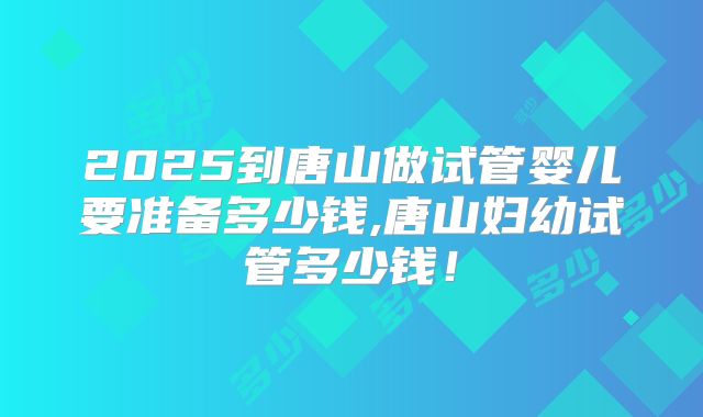 2025到唐山做试管婴儿要准备多少钱,唐山妇幼试管多少钱！