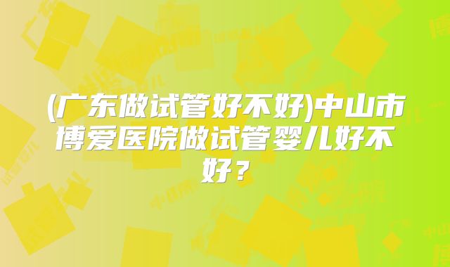 (广东做试管好不好)中山市博爱医院做试管婴儿好不好?