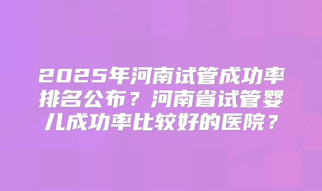 2025年河南试管成功率排名公布？河南省试管婴儿成功率比较好的医院？
