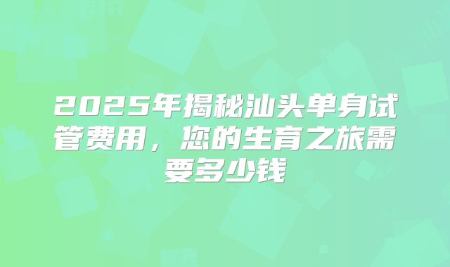 2025年揭秘汕头单身试管费用,您的生育之旅需要多少钱