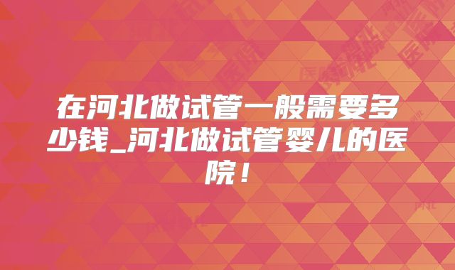 在河北做试管一般需要多少钱_河北做试管婴儿的医院!