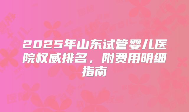 2025年山东试管婴儿医院权威排名，附费用明细指南