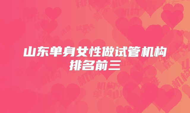 山东单身女性做试管机构排名前三