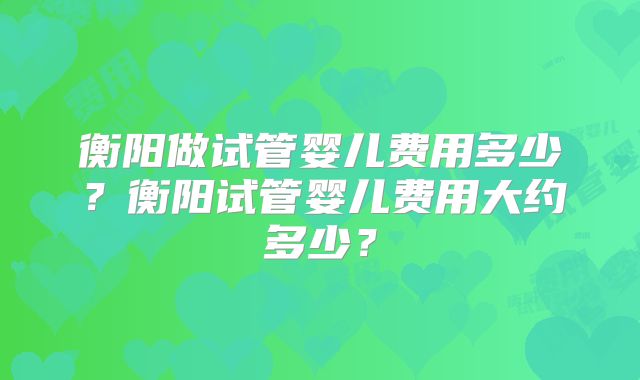 衡阳做试管婴儿费用多少?衡阳试管婴儿费用大约多少?