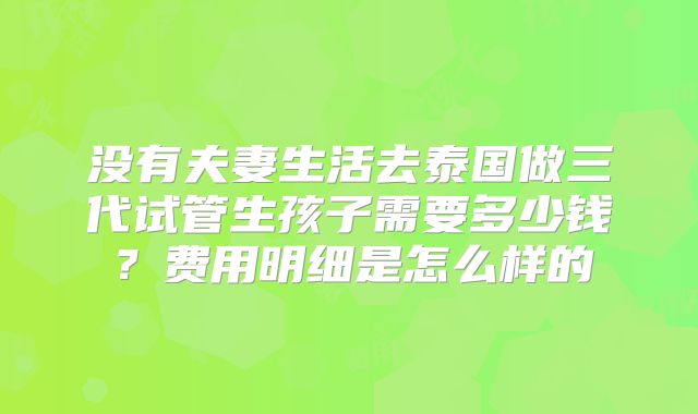 没有夫妻生活去泰国做三代试管生孩子需要多少钱?费用明细是怎么样的