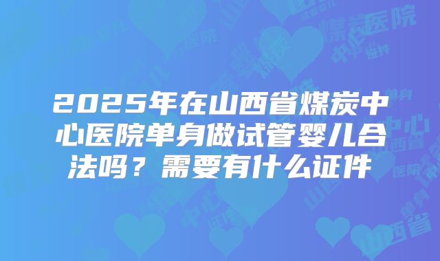 2025年在山西省煤炭中心医院单身做试管婴儿合法吗？需要有什么证件
