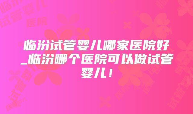 临汾试管婴儿哪家医院好_临汾哪个医院可以做试管婴儿!