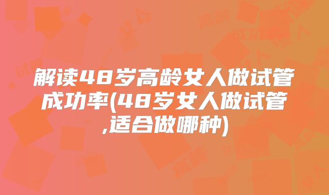 解读48岁高龄女人做试管成功率(48岁女人做试管,适合做哪种)