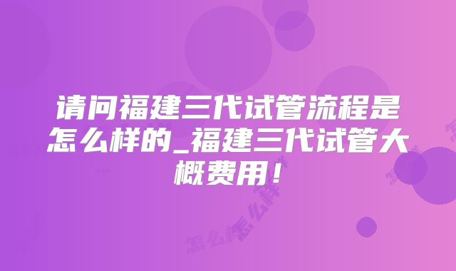 请问福建三代试管流程是怎么样的_福建三代试管大概费用！