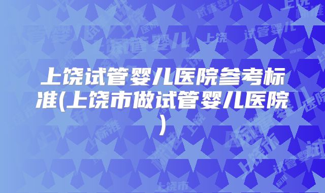 上饶试管婴儿医院参考标准(上饶市做试管婴儿医院)
