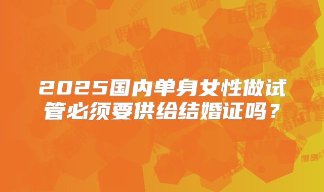 2025国内单身女性做试管必须要供给结婚证吗?