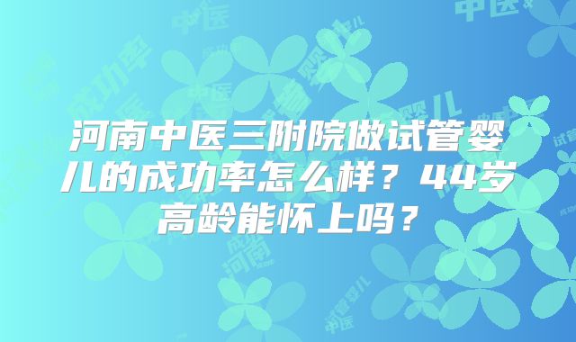 河南中医三附院做试管婴儿的成功率怎么样?44岁高龄能怀上吗?