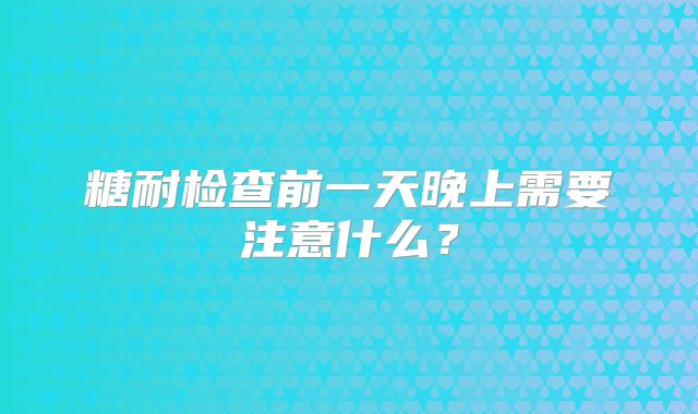 糖耐检查前一天晚上需要注意什么?