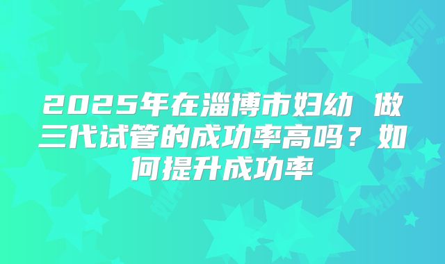 2025年在淄博市妇幼 做三代试管的成功率高吗?如何提升成功率