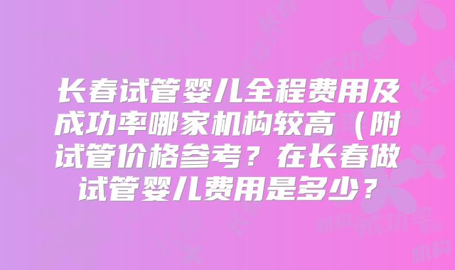 长春试管婴儿全程费用及成功率哪家机构较高（附试管价格参考？在长春做试管婴儿费用是多少？