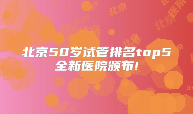 北京50岁试管排名top5全新医院颁布!