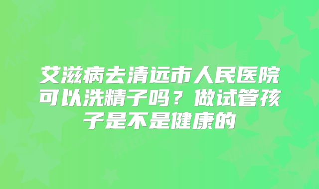 艾滋病去清远市人民医院可以洗精子吗？做试管孩子是不是健康的