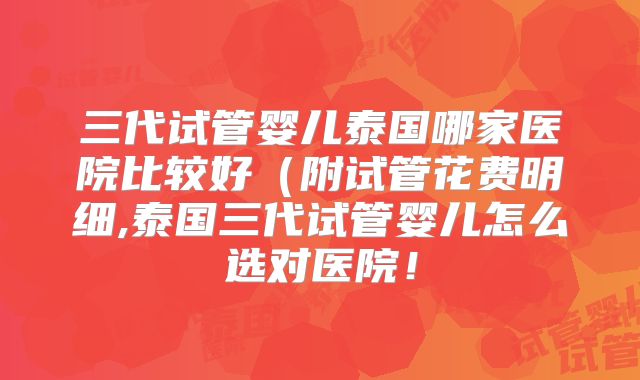 三代试管婴儿泰国哪家医院比较好（附试管花费明细,泰国三代试管婴儿怎么选对医院！