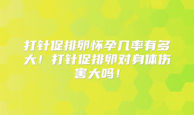 打针促排卵怀孕几率有多大！打针促排卵对身体伤害大吗！