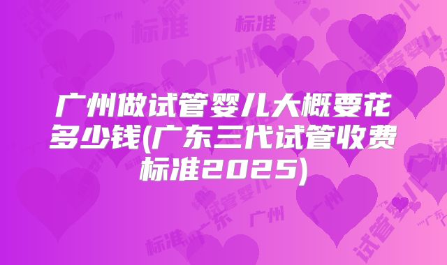 广州做试管婴儿大概要花多少钱(广东三代试管收费标准2025)