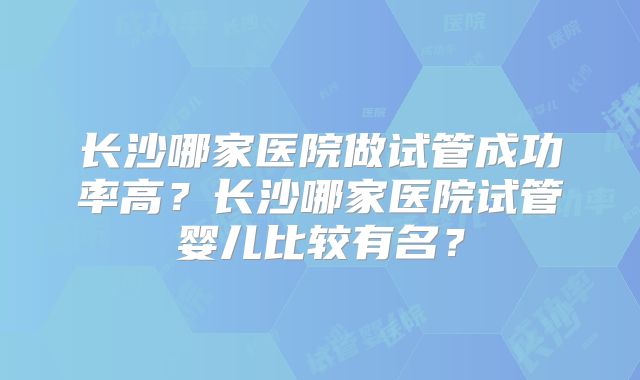 长沙哪家医院做试管成功率高？长沙哪家医院试管婴儿比较有名？
