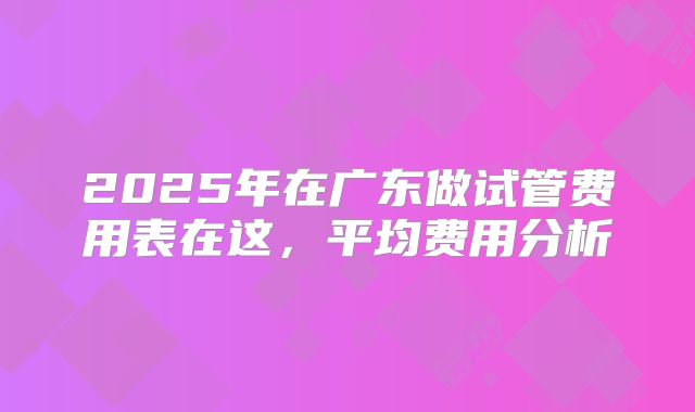 2025年在广东做试管费用表在这,平均费用分析