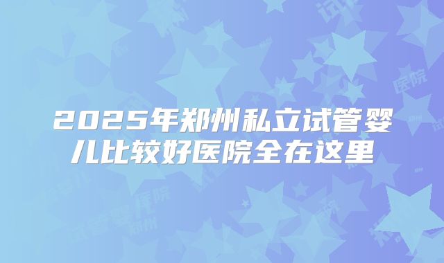 2025年郑州私立试管婴儿比较好医院全在这里