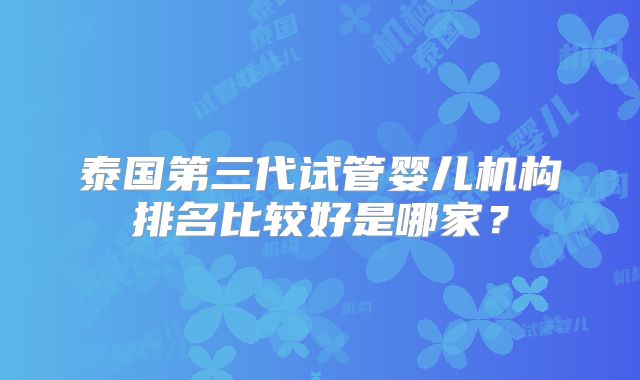 泰国第三代试管婴儿机构排名比较好是哪家?