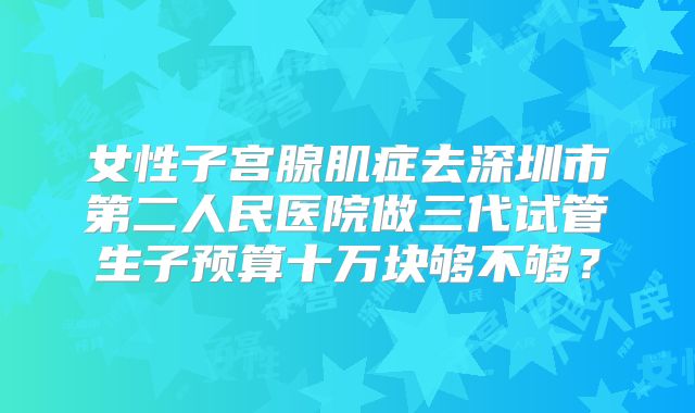 女性子宫腺肌症去深圳市第二人民医院做三代试管生子预算十万块够不够？