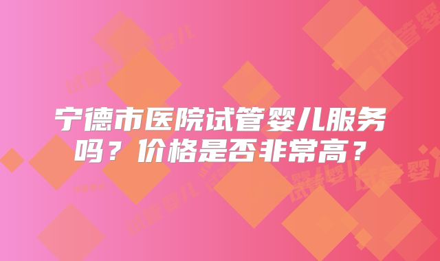 宁德市医院试管婴儿服务吗？价格是否非常高？