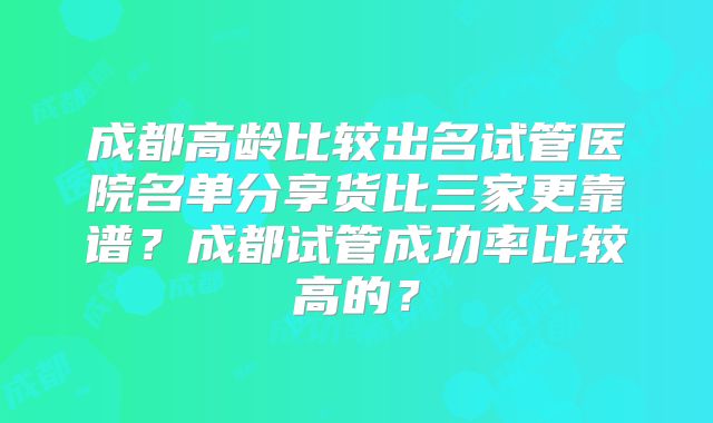 成都高龄比较出名试管医院名单分享货比三家更靠谱？成都试管成功率比较高的？
