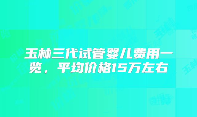 玉林三代试管婴儿费用一览，平均价格15万左右