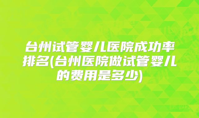 台州试管婴儿医院成功率排名(台州医院做试管婴儿的费用是多少)