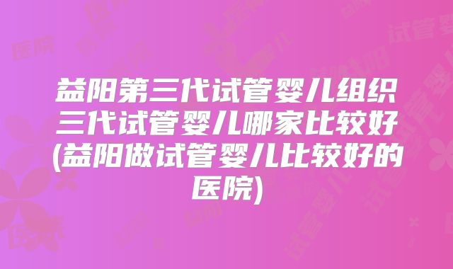 益阳第三代试管婴儿组织三代试管婴儿哪家比较好(益阳做试管婴儿比较好的医院)