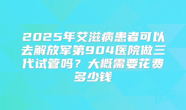 2025年艾滋病患者可以去解放军第904医院做三代试管吗?大概需要花费多少钱