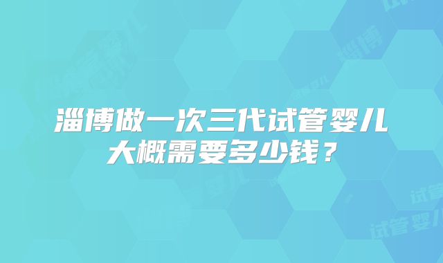 淄博做一次三代试管婴儿大概需要多少钱?