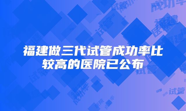 福建做三代试管成功率比较高的医院已公布