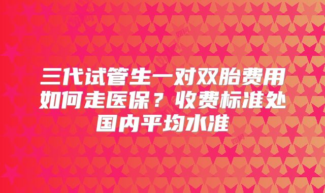 三代试管生一对双胎费用如何走医保？收费标准处国内平均水准