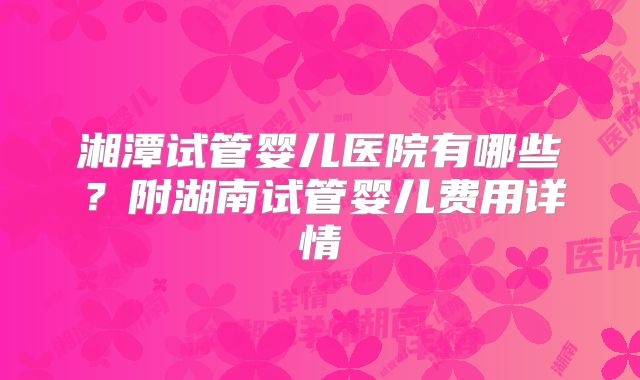 湘潭试管婴儿医院有哪些?附湖南试管婴儿费用详情