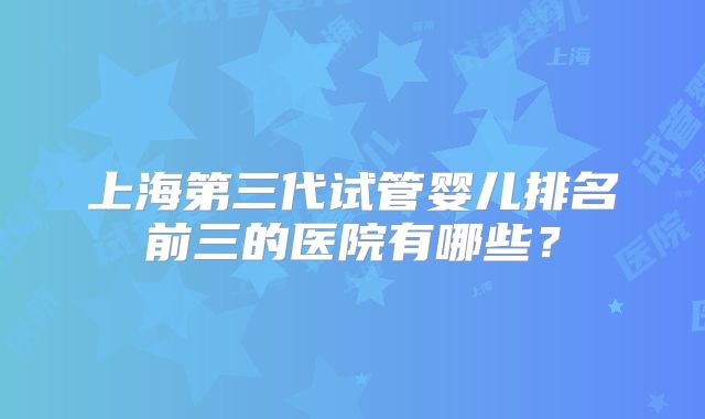 上海第三代试管婴儿排名前三的医院有哪些?