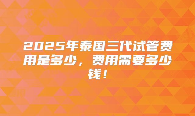 2025年泰国三代试管费用是多少，费用需要多少钱！