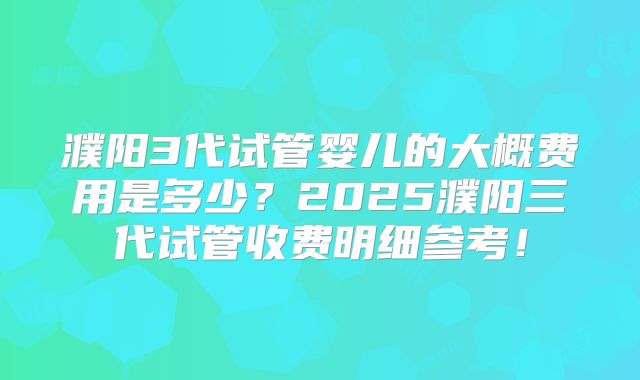 濮阳3代试管婴儿的大概费用是多少?2025濮阳三代试管收费明细参考!