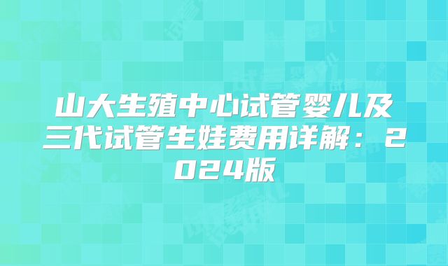 山大生殖中心试管婴儿及三代试管生娃费用详解:2024版
