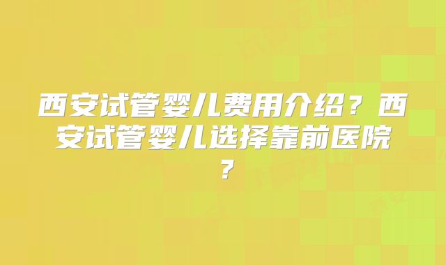 西安试管婴儿费用介绍？西安试管婴儿选择靠前医院？