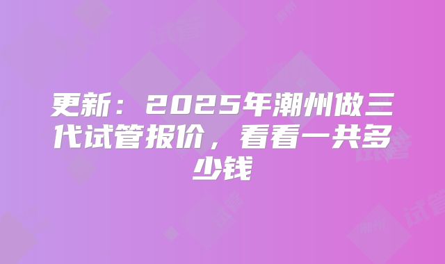更新：2025年潮州做三代试管报价，看看一共多少钱