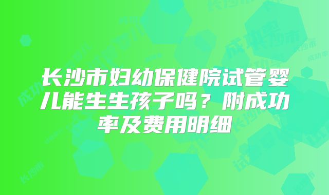 长沙市妇幼保健院试管婴儿能生生孩子吗?附成功率及费用明细