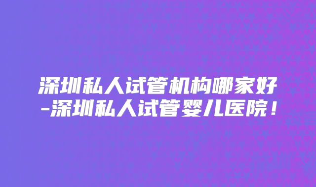 深圳私人试管机构哪家好-深圳私人试管婴儿医院!