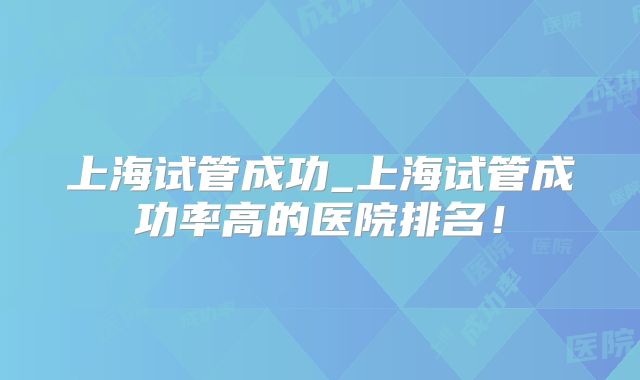 上海试管成功_上海试管成功率高的医院排名!